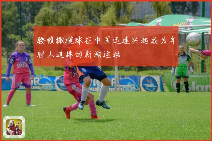 腰旗橄榄球在中国迅速兴起成为年轻人追捧的新潮运动