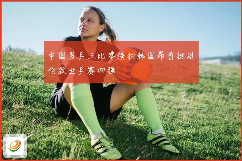 中国男乒三比零横扫韩国昂首挺进伦敦世乒赛四强