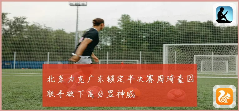 北京力克广东锁定半决赛周琦奎因联手砍下高分显神威