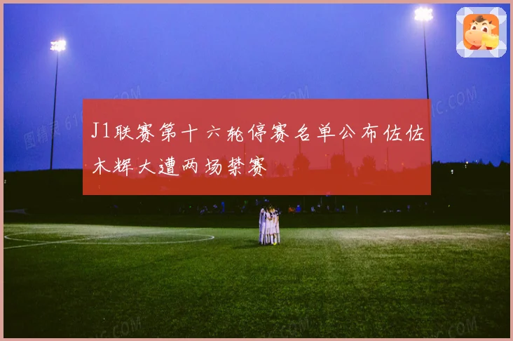 J1联赛第十六轮停赛名单公布佐佐木辉大遭两场禁赛