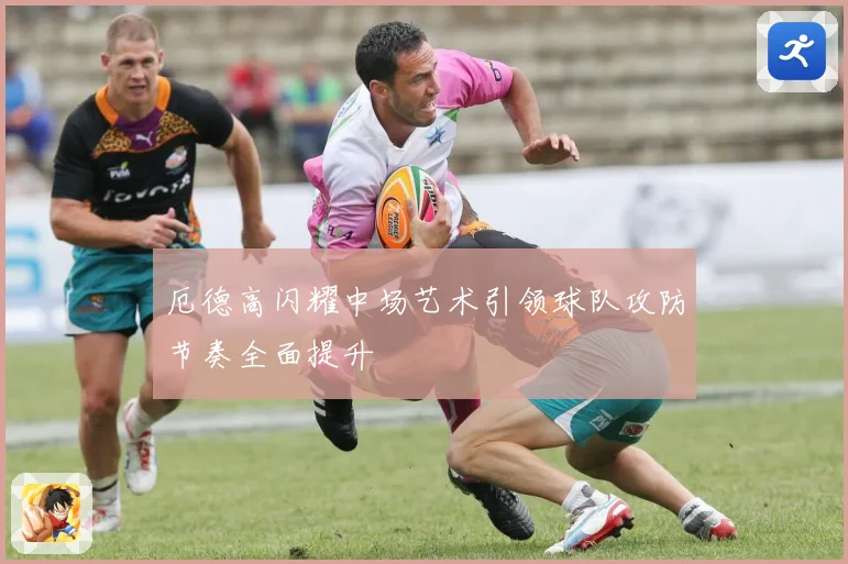 厄德高闪耀中场艺术引领球队攻防节奏全面提升
