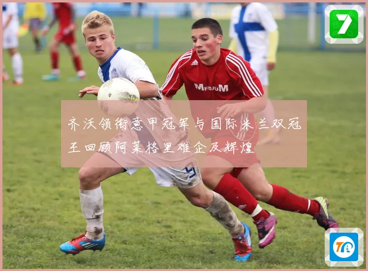 齐沃领衔意甲冠军与国际米兰双冠王回顾阿莱格里难企及辉煌