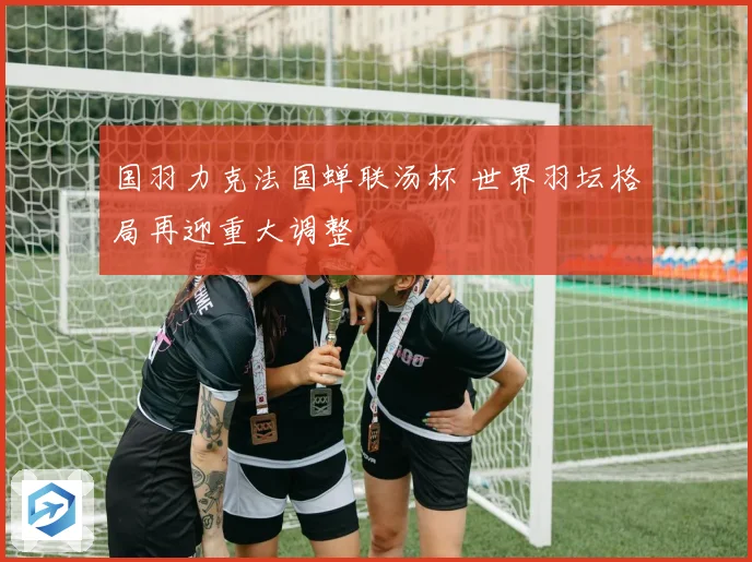 国羽力克法国蝉联汤杯 世界羽坛格局再迎重大调整