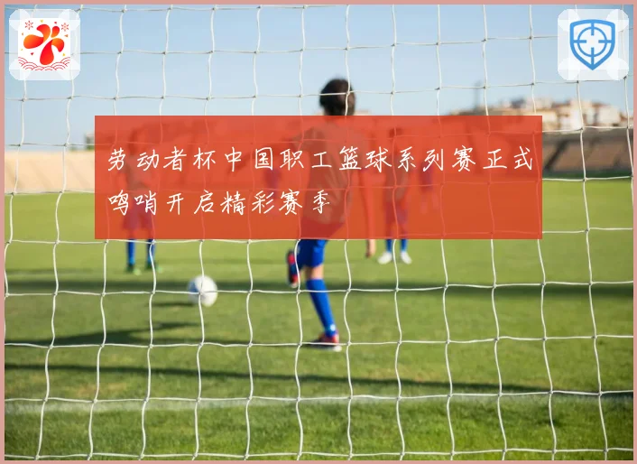 劳动者杯中国职工篮球系列赛正式鸣哨开启精彩赛季