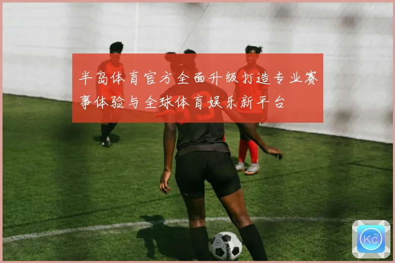 半岛体育官方全面升级打造专业赛事体验与全球体育娱乐新平台
