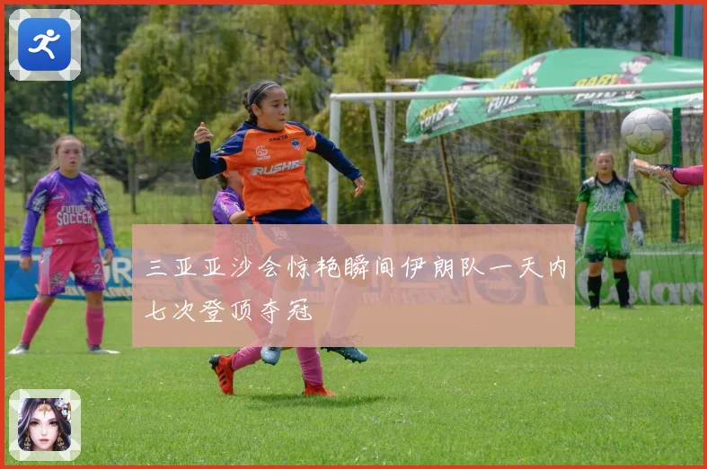 三亚亚沙会惊艳瞬间伊朗队一天内七次登顶夺冠