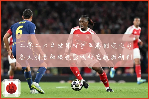 二零二六年世界杯扩军赛制变化与各大洲晋级路径影响研究数据研判