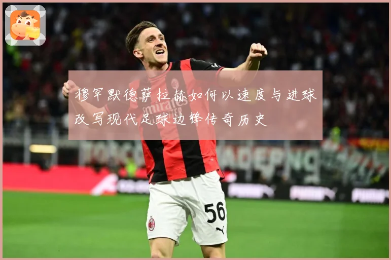 穆罕默德萨拉赫如何以速度与进球改写现代足球边锋传奇历史