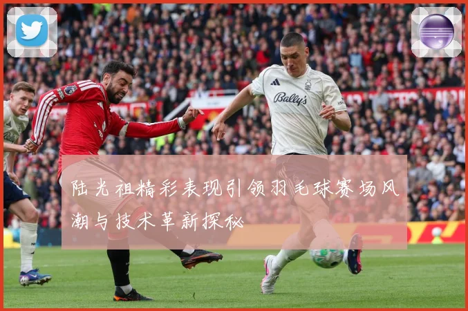 陆光祖精彩表现引领羽毛球赛场风潮与技术革新探秘