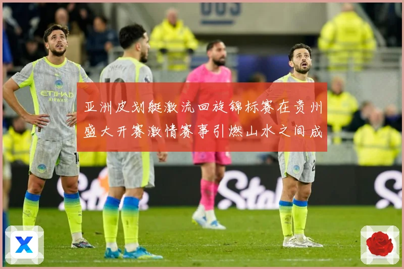 亚洲皮划艇激流回旋锦标赛在贵州盛大开赛激情赛事引燃山水之间成长观察