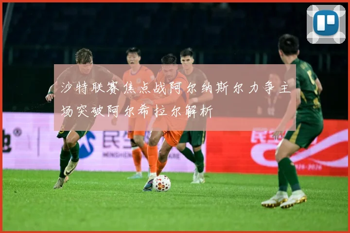 沙特联赛焦点战阿尔纳斯尔力争主场突破阿尔希拉尔解析