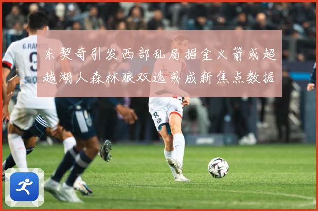东契奇引发西部乱局掘金火箭或超越湖人森林狼双选或成新焦点数据研判