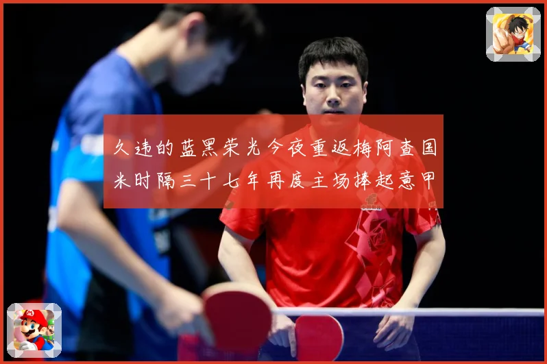 久违的蓝黑荣光今夜重返梅阿查国米时隔三十七年再度主场捧起意甲专题观察