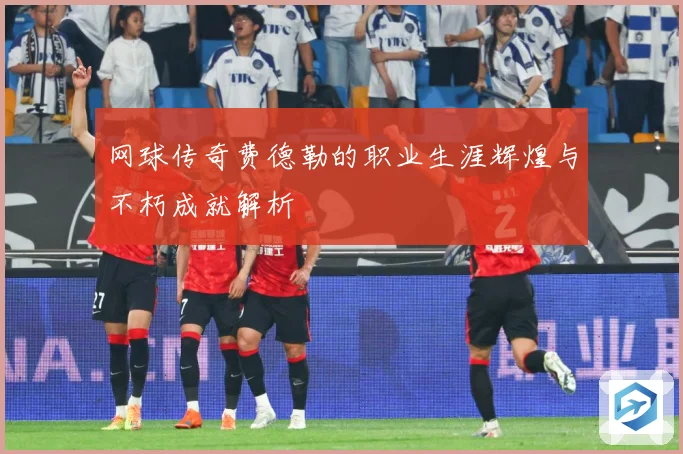 网球传奇费德勒的职业生涯辉煌与不朽成就解析